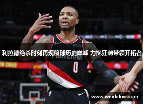 利拉德绝杀时刻再现篮球历史巅峰 力挽狂澜带领开拓者